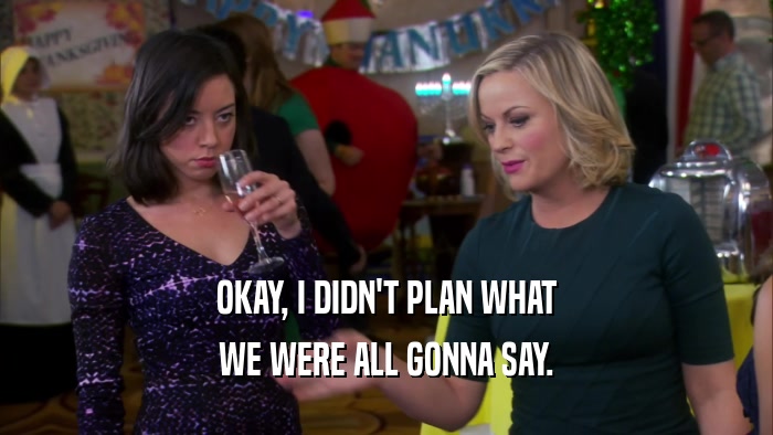 OKAY, I DIDN'T PLAN WHAT WE WERE ALL GONNA SAY. 