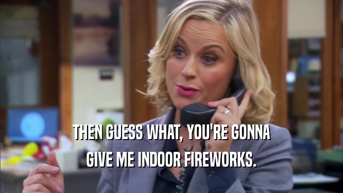 THEN GUESS WHAT, YOU'RE GONNA GIVE ME INDOOR FIREWORKS. 