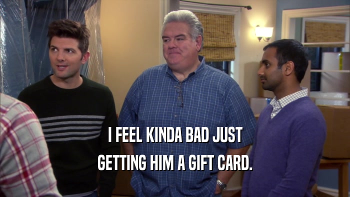 I FEEL KINDA BAD JUST GETTING HIM A GIFT CARD. 