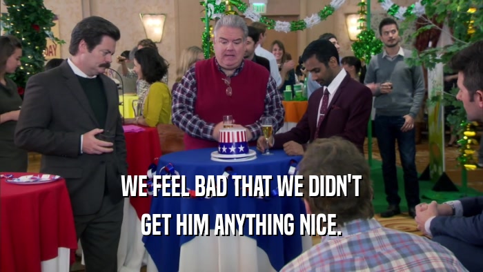 WE FEEL BAD THAT WE DIDN'T GET HIM ANYTHING NICE. 