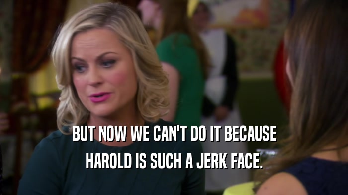 BUT NOW WE CAN'T DO IT BECAUSE HAROLD IS SUCH A JERK FACE. 
