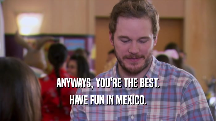 ANYWAYS, YOU'RE THE BEST. HAVE FUN IN MEXICO. 