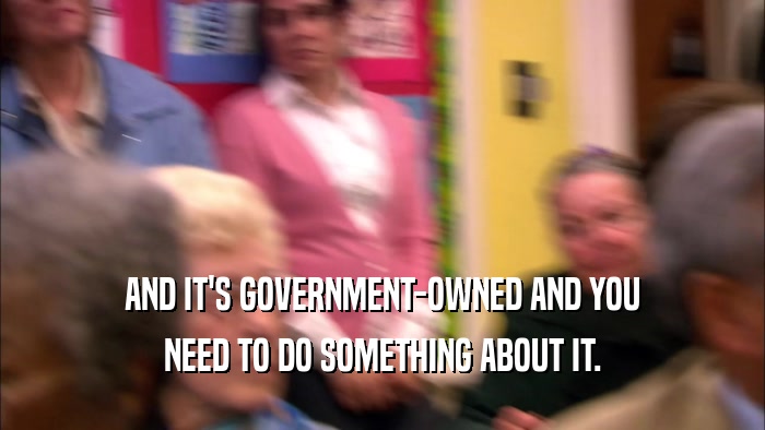 AND IT'S GOVERNMENT-OWNED AND YOU NEED TO DO SOMETHING ABOUT IT. 