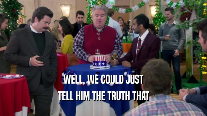 WELL, WE COULD JUST TELL HIM THE TRUTH THAT 