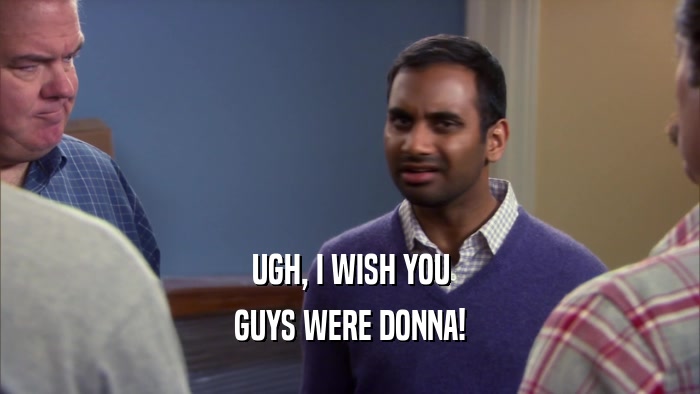 UGH, I WISH YOU GUYS WERE DONNA! 