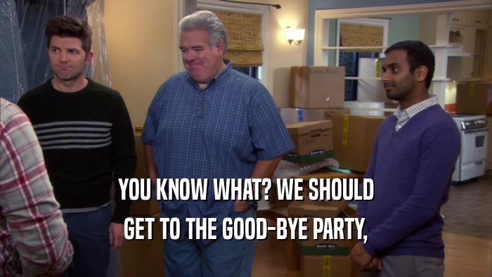 YOU KNOW WHAT? WE SHOULD
 GET TO THE GOOD-BYE PARTY,
 