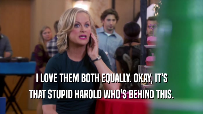 I LOVE THEM BOTH EQUALLY. OKAY, IT'S THAT STUPID HAROLD WHO'S BEHIND THIS. 