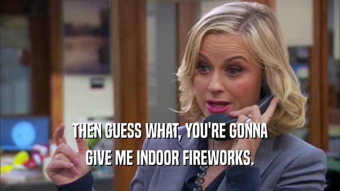 THEN GUESS WHAT, YOU'RE GONNA GIVE ME INDOOR FIREWORKS. 