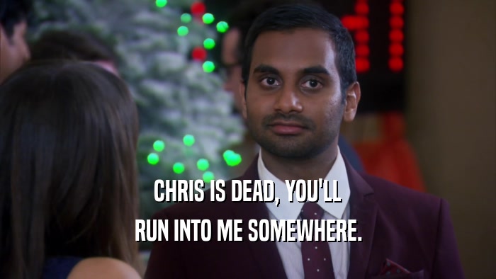 CHRIS IS DEAD, YOU'LL RUN INTO ME SOMEWHERE. 