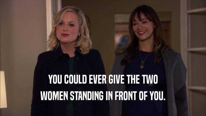 YOU COULD EVER GIVE THE TWO WOMEN STANDING IN FRONT OF YOU. 