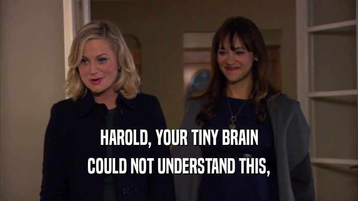 HAROLD, YOUR TINY BRAIN COULD NOT UNDERSTAND THIS, 