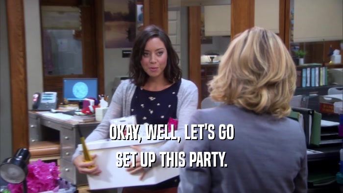 OKAY, WELL, LET'S GO SET UP THIS PARTY. 