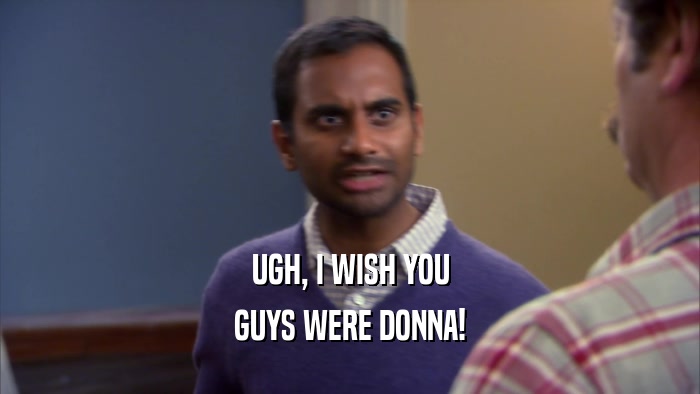 UGH, I WISH YOU GUYS WERE DONNA! 
