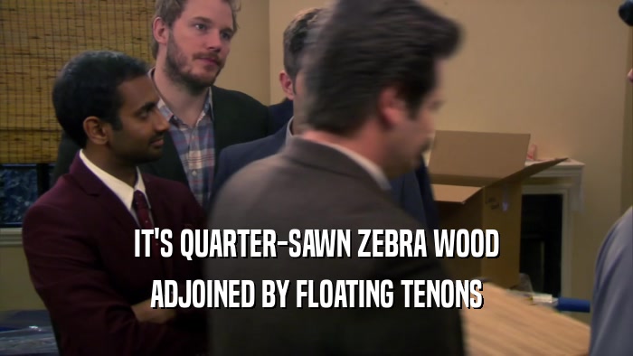 IT'S QUARTER-SAWN ZEBRA WOOD ADJOINED BY FLOATING TENONS 