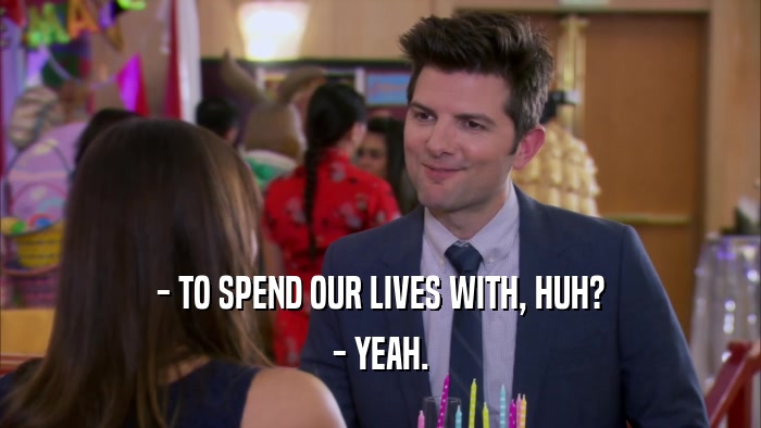 - TO SPEND OUR LIVES WITH, HUH? - YEAH. 