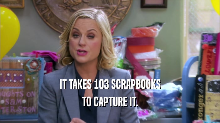 IT TAKES 103 SCRAPBOOKS TO CAPTURE IT. 