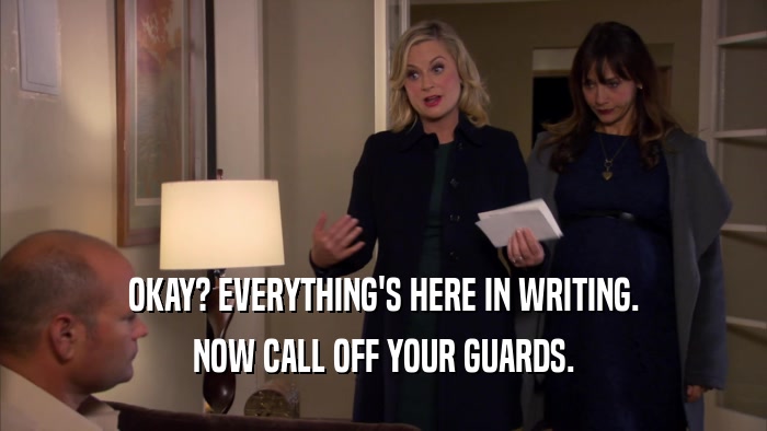OKAY? EVERYTHING'S HERE IN WRITING. NOW CALL OFF YOUR GUARDS. 