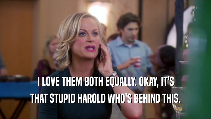 I LOVE THEM BOTH EQUALLY. OKAY, IT'S THAT STUPID HAROLD WHO'S BEHIND THIS. 