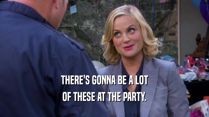 THERE'S GONNA BE A LOT OF THESE AT THE PARTY. 