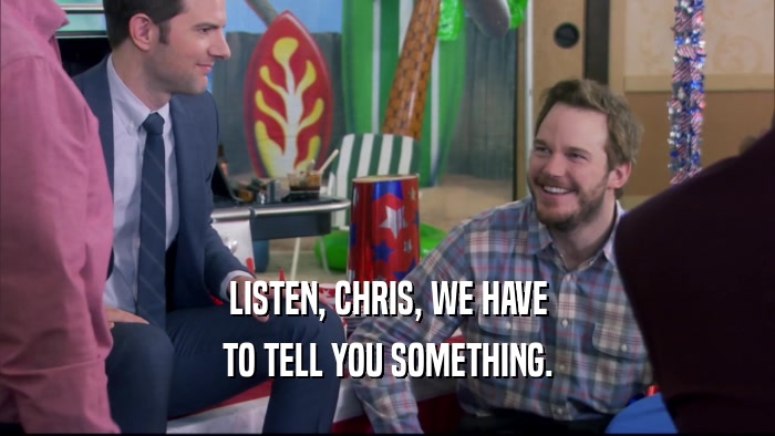 LISTEN, CHRIS, WE HAVE TO TELL YOU SOMETHING. 