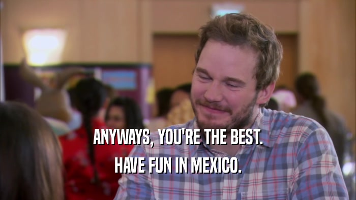ANYWAYS, YOU'RE THE BEST. HAVE FUN IN MEXICO. 