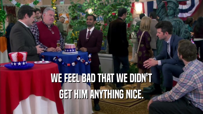 WE FEEL BAD THAT WE DIDN'T GET HIM ANYTHING NICE. 