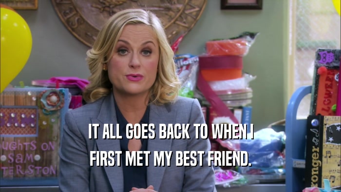 IT ALL GOES BACK TO WHEN I FIRST MET MY BEST FRIEND. 
