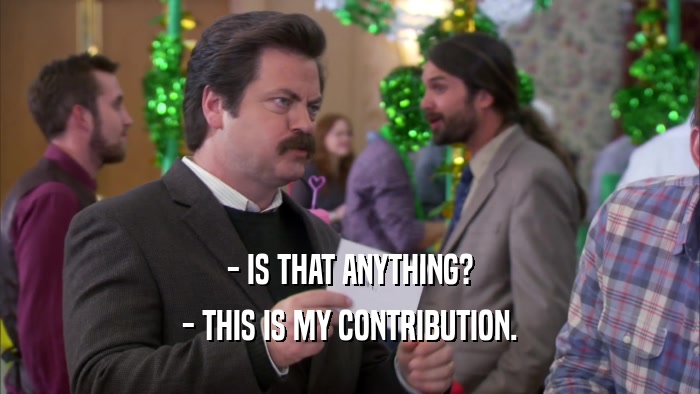 - IS THAT ANYTHING? - THIS IS MY CONTRIBUTION. 