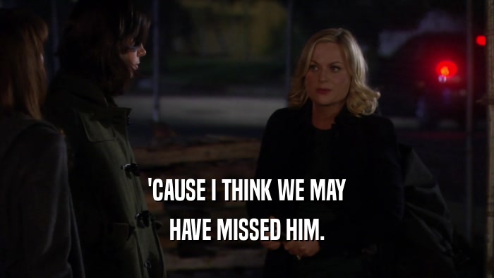 'CAUSE I THINK WE MAY HAVE MISSED HIM. 