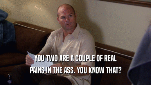 YOU TWO ARE A COUPLE OF REAL PAINS IN THE ASS. YOU KNOW THAT? 