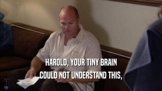 HAROLD, YOUR TINY BRAIN COULD NOT UNDERSTAND THIS, 