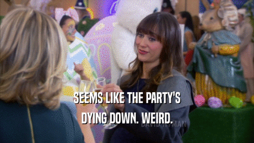 SEEMS LIKE THE PARTY'S DYING DOWN. WEIRD. 
