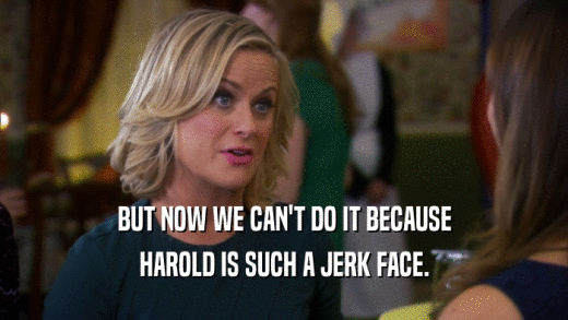 BUT NOW WE CAN'T DO IT BECAUSE HAROLD IS SUCH A JERK FACE. 