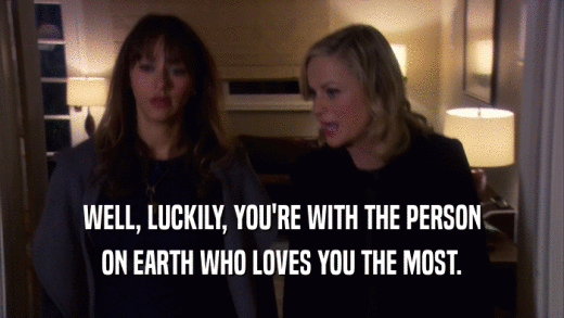 WELL, LUCKILY, YOU'RE WITH THE PERSON ON EARTH WHO LOVES YOU THE MOST. 