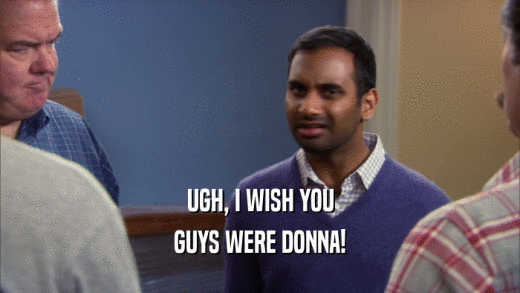 UGH, I WISH YOU GUYS WERE DONNA! 