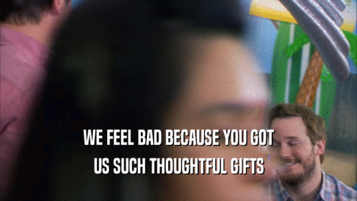 WE FEEL BAD BECAUSE YOU GOT US SUCH THOUGHTFUL GIFTS 