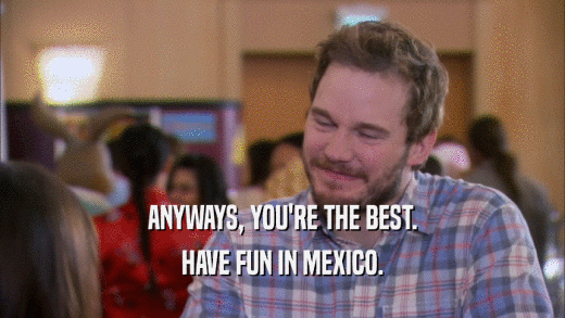 ANYWAYS, YOU'RE THE BEST. HAVE FUN IN MEXICO. 