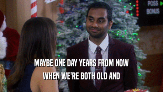MAYBE ONE DAY YEARS FROM NOW WHEN WE'RE BOTH OLD AND 