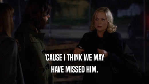 'CAUSE I THINK WE MAY HAVE MISSED HIM. 
