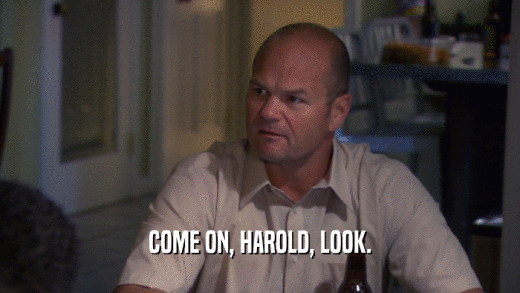 COME ON, HAROLD, LOOK.  