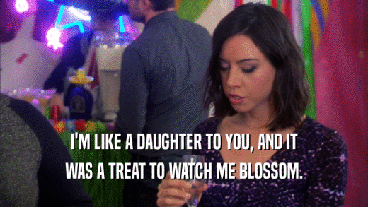 I'M LIKE A DAUGHTER TO YOU, AND IT WAS A TREAT TO WATCH ME BLOSSOM. 