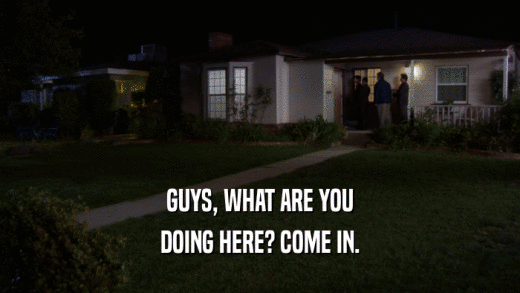 GUYS, WHAT ARE YOU DOING HERE? COME IN. 