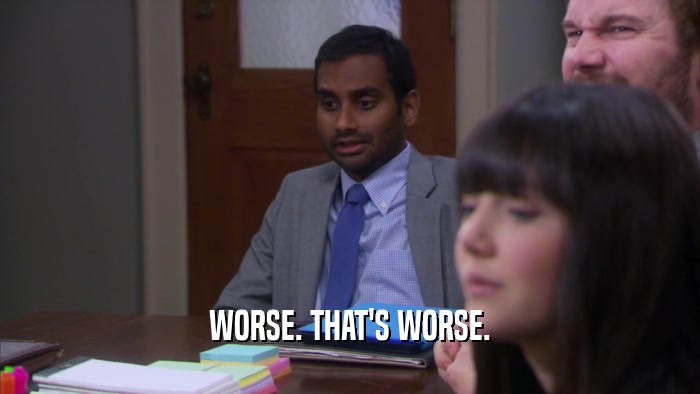 WORSE. THAT'S WORSE.  