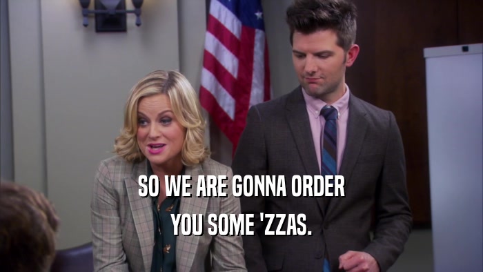SO WE ARE GONNA ORDER YOU SOME 'ZZAS. 