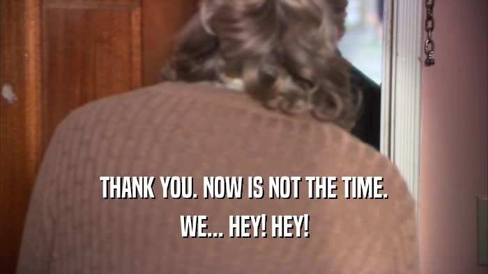 THANK YOU. NOW IS NOT THE TIME. WE... HEY! HEY! 