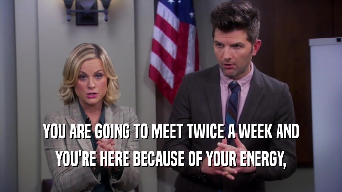 YOU ARE GOING TO MEET TWICE A WEEK AND YOU'RE HERE BECAUSE OF YOUR ENERGY, 
