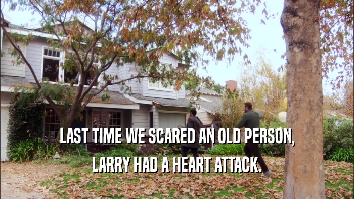 LAST TIME WE SCARED AN OLD PERSON, LARRY HAD A HEART ATTACK. 