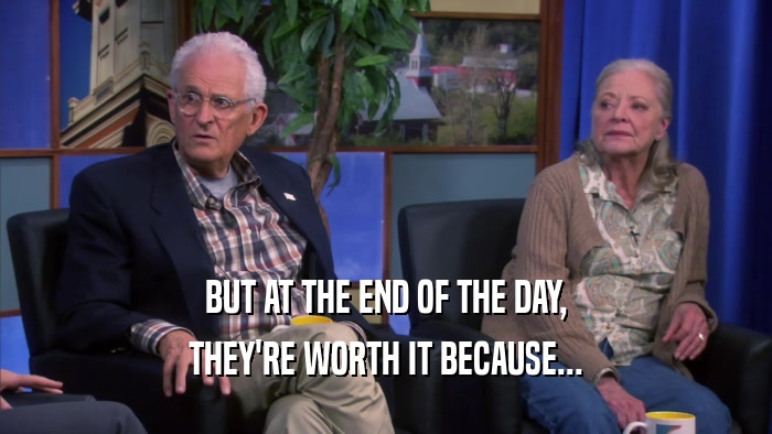 BUT AT THE END OF THE DAY, THEY'RE WORTH IT BECAUSE... 