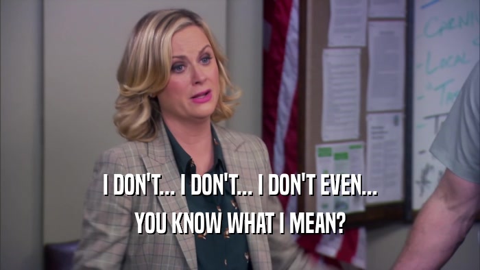 I DON'T... I DON'T... I DON'T EVEN... YOU KNOW WHAT I MEAN? 