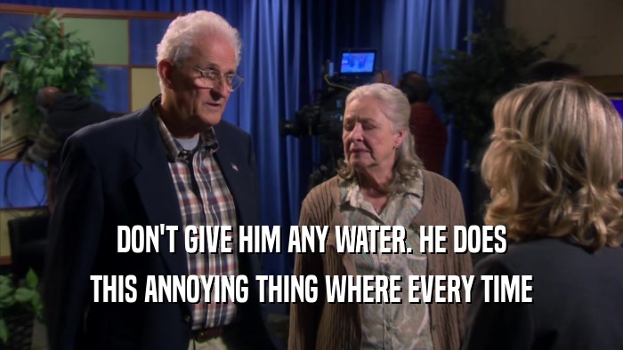 DON'T GIVE HIM ANY WATER. HE DOES THIS ANNOYING THING WHERE EVERY TIME 